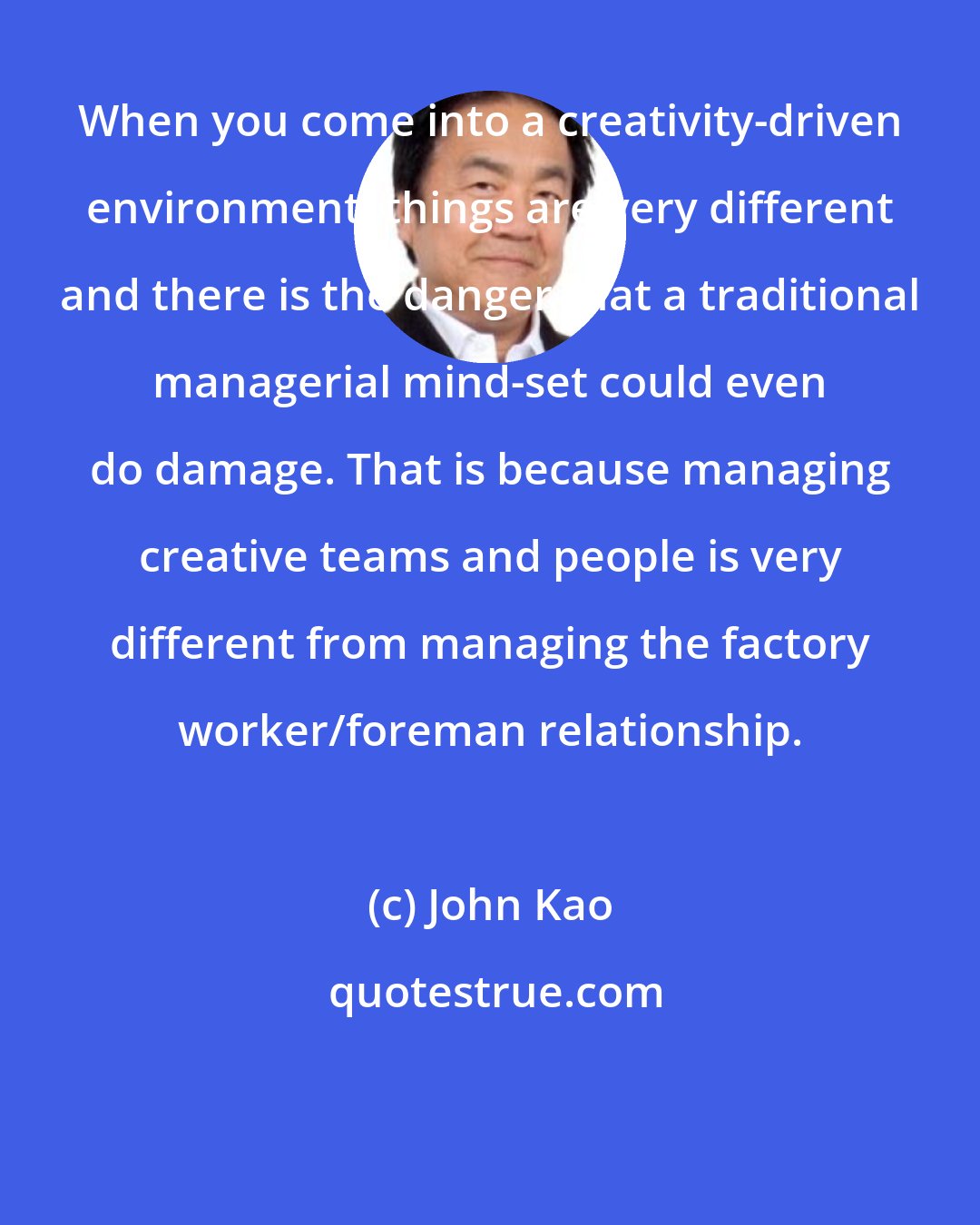 John Kao: When you come into a creativity-driven environment, things are very different and there is the danger that a traditional managerial mind-set could even do damage. That is because managing creative teams and people is very different from managing the factory worker/foreman relationship.