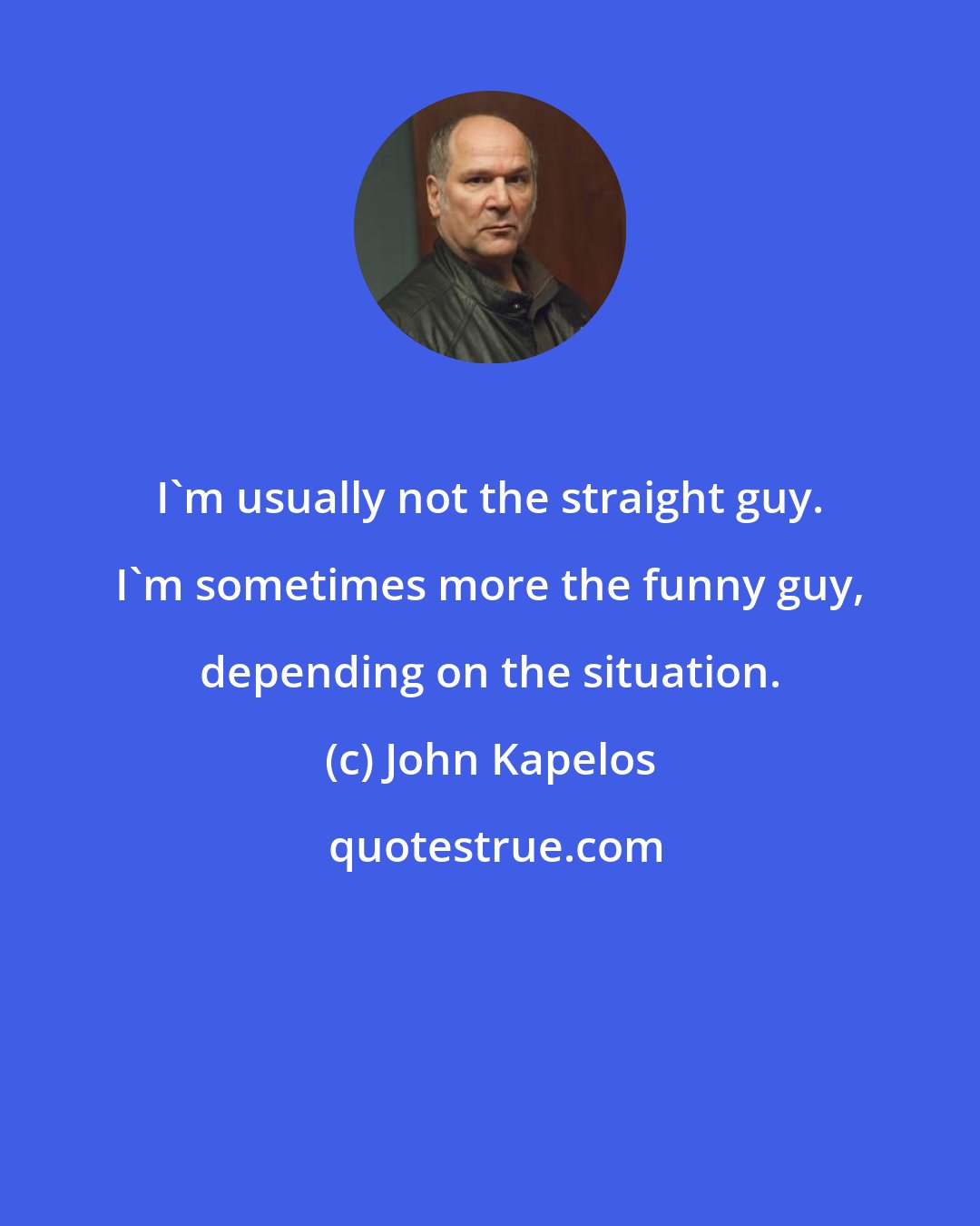 John Kapelos: I'm usually not the straight guy. I'm sometimes more the funny guy, depending on the situation.