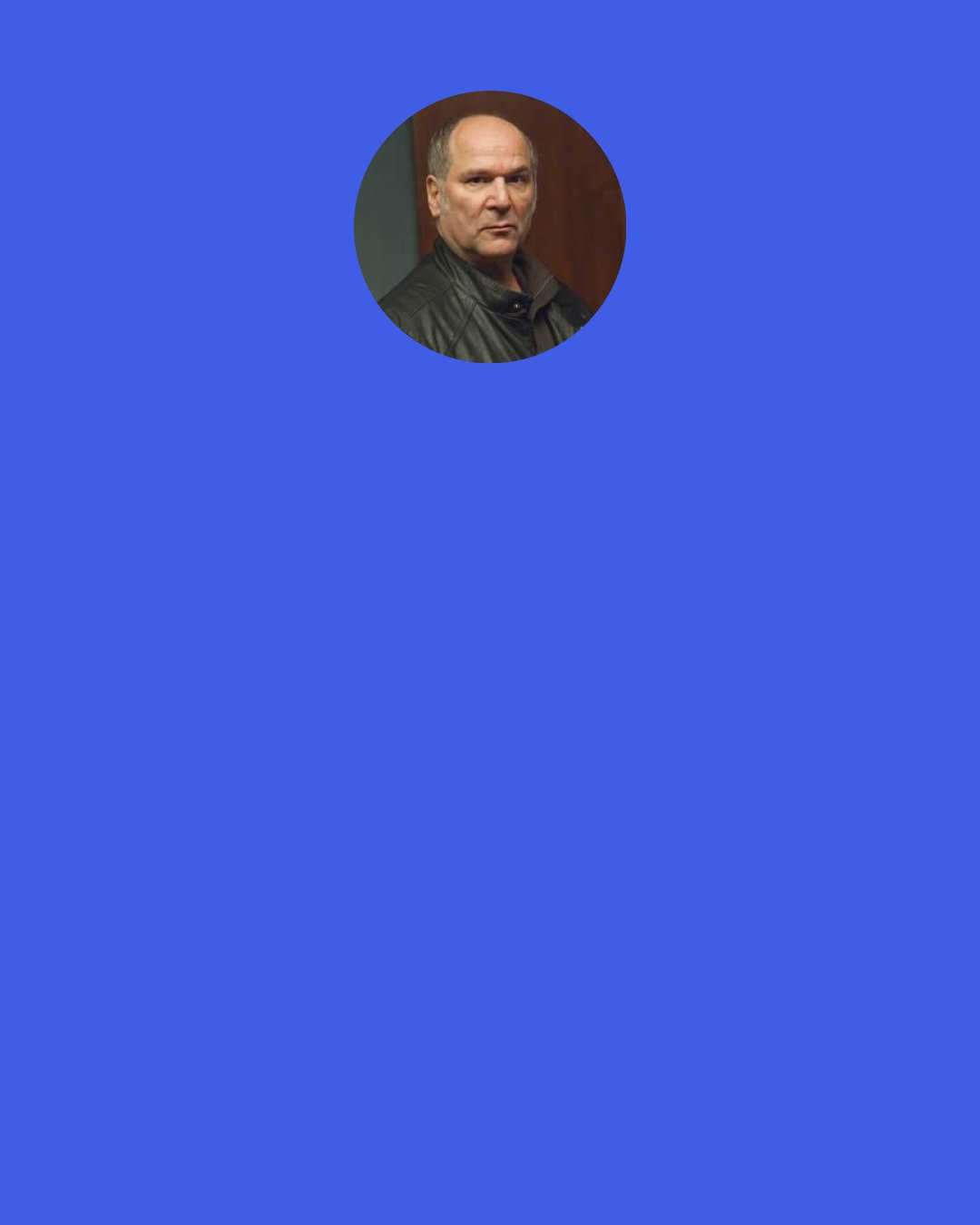 John Kapelos: My dad was a lovely guy. I had great parents. But he was a conservative shopkeeper, and he said, "Look, I don't know how to help you as an actor, but if you want to be an actor, give it a go for a year. Get a job. And if you don't get a job, then we're going to reevaluate and you're going to go back to school." And I thought that was a fair thing.