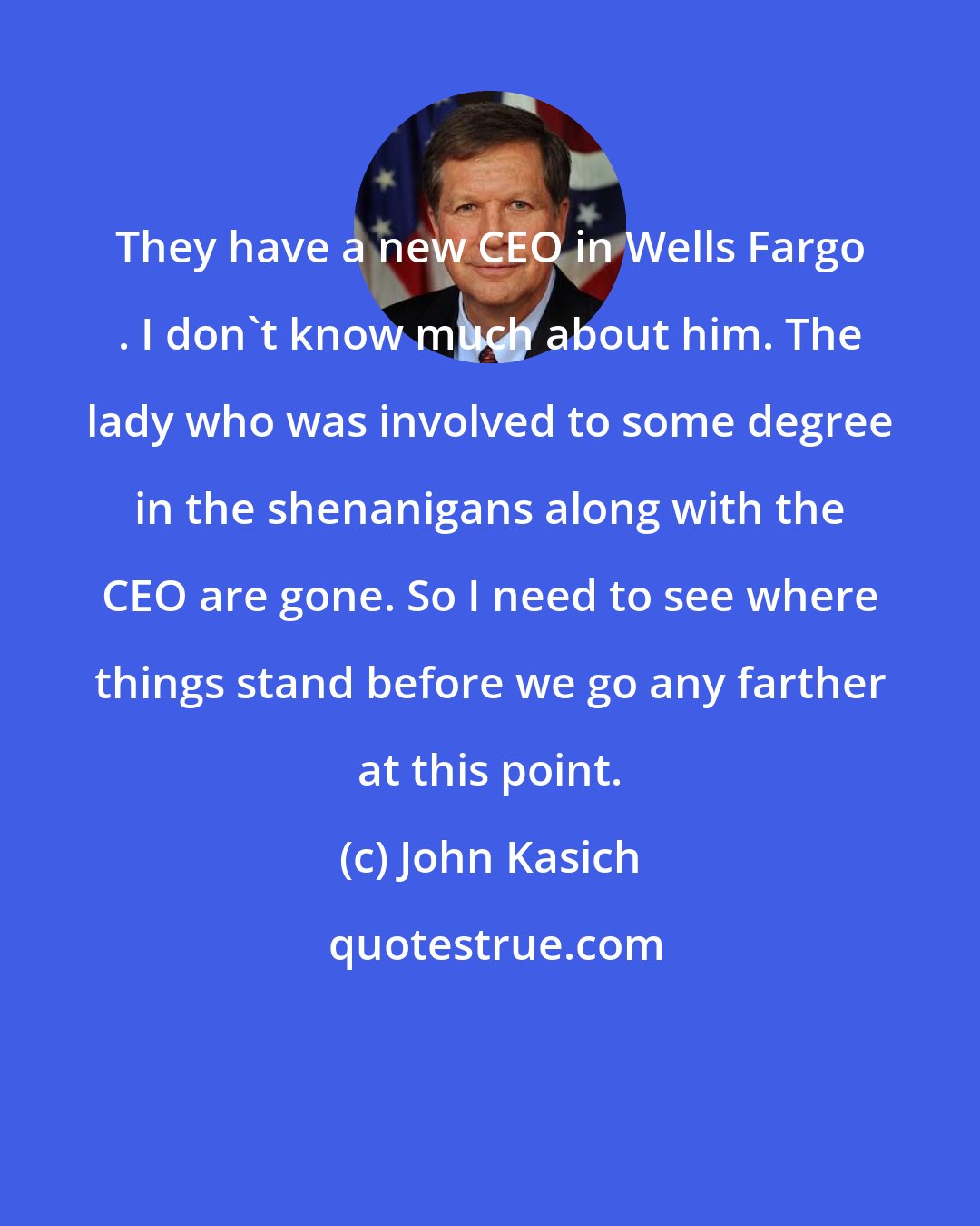 John Kasich: They have a new CEO in Wells Fargo . I don't know much about him. The lady who was involved to some degree in the shenanigans along with the CEO are gone. So I need to see where things stand before we go any farther at this point.