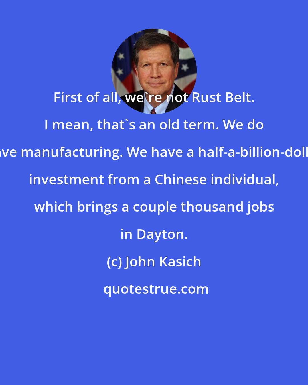 John Kasich: First of all, we're not Rust Belt. I mean, that's an old term. We do have manufacturing. We have a half-a-billion-dollar investment from a Chinese individual, which brings a couple thousand jobs in Dayton.