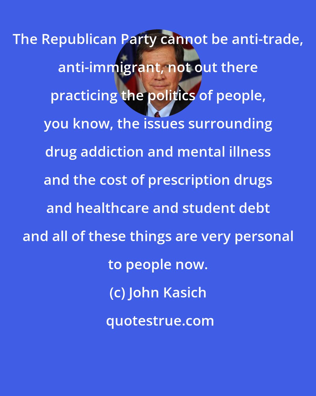 John Kasich: The Republican Party cannot be anti-trade, anti-immigrant, not out there practicing the politics of people, you know, the issues surrounding drug addiction and mental illness and the cost of prescription drugs and healthcare and student debt and all of these things are very personal to people now.