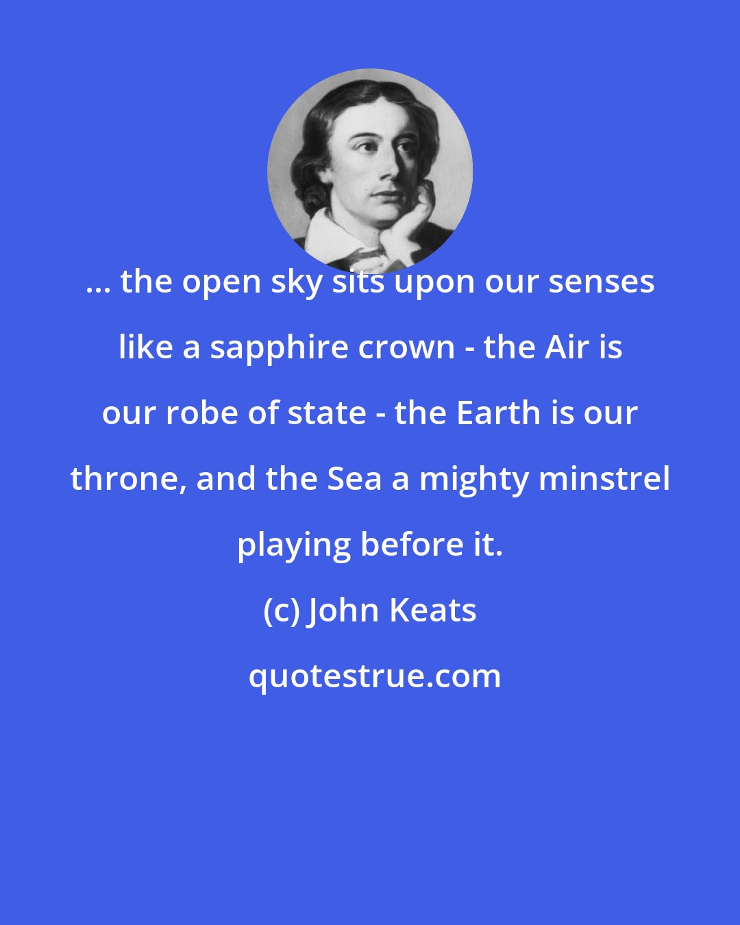 John Keats: ... the open sky sits upon our senses like a sapphire crown - the Air is our robe of state - the Earth is our throne, and the Sea a mighty minstrel playing before it.