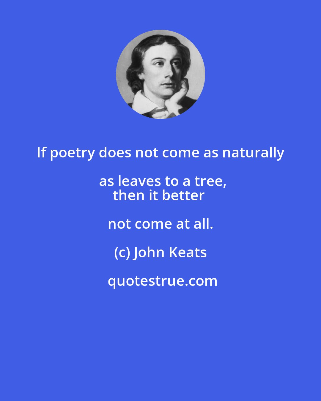 John Keats: If poetry does not come as naturally as leaves to a tree,
then it better not come at all.