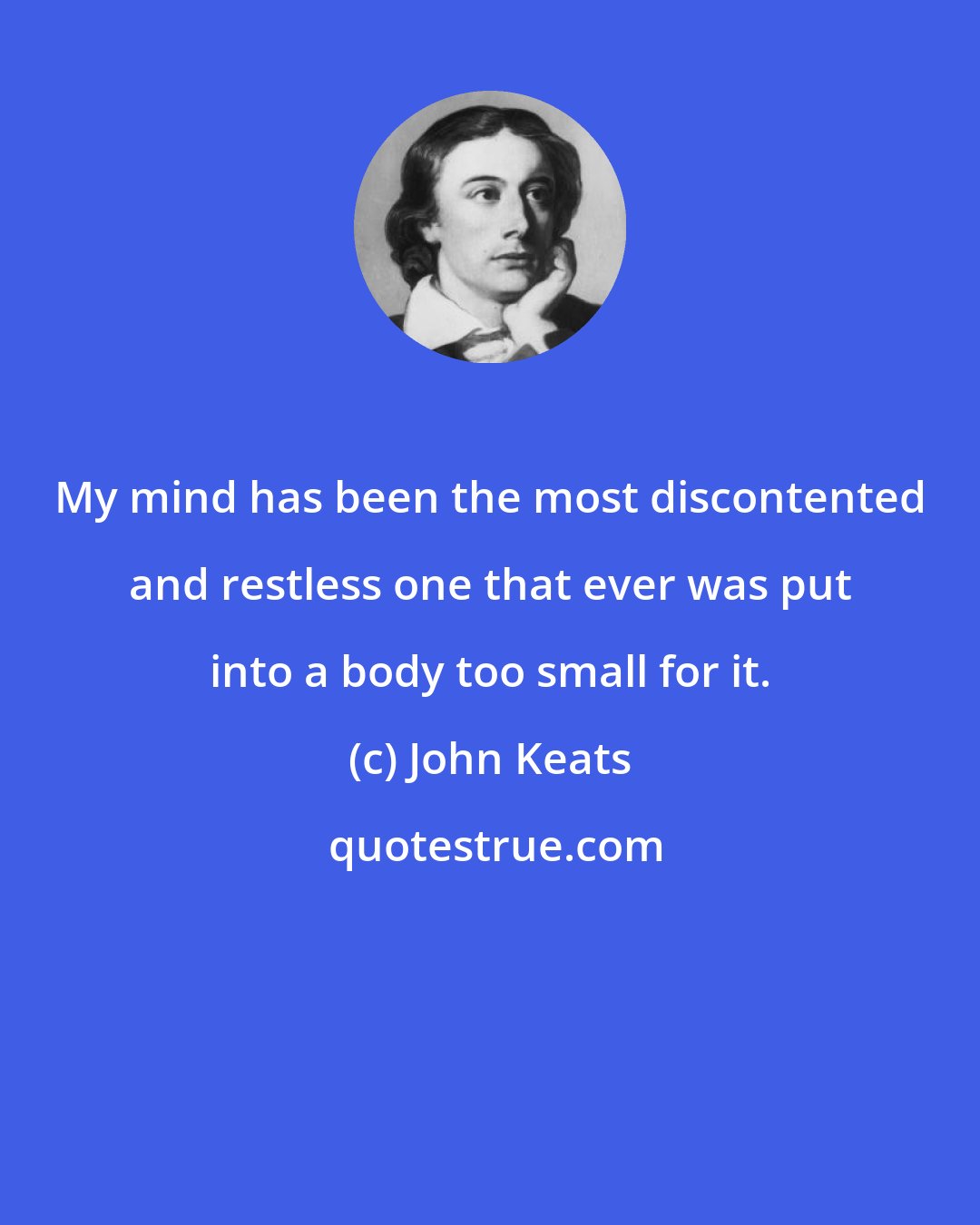 John Keats: My mind has been the most discontented and restless one that ever was put into a body too small for it.