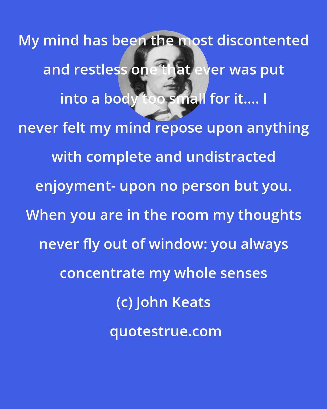 John Keats: My mind has been the most discontented and restless one that ever was put into a body too small for it.... I never felt my mind repose upon anything with complete and undistracted enjoyment- upon no person but you. When you are in the room my thoughts never fly out of window: you always concentrate my whole senses