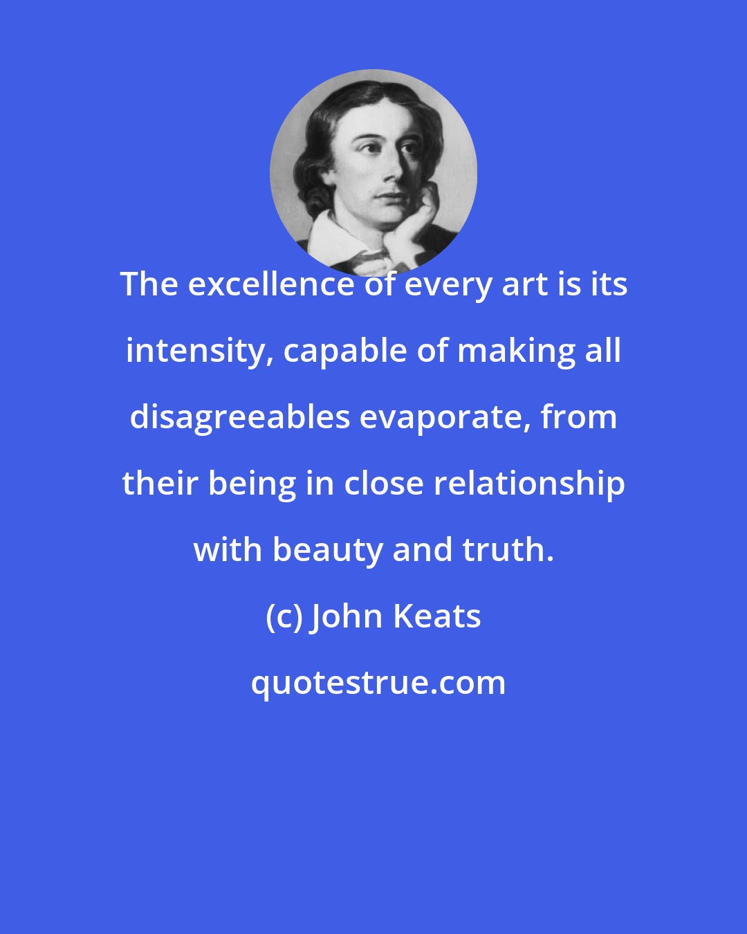 John Keats: The excellence of every art is its intensity, capable of making all disagreeables evaporate, from their being in close relationship with beauty and truth.