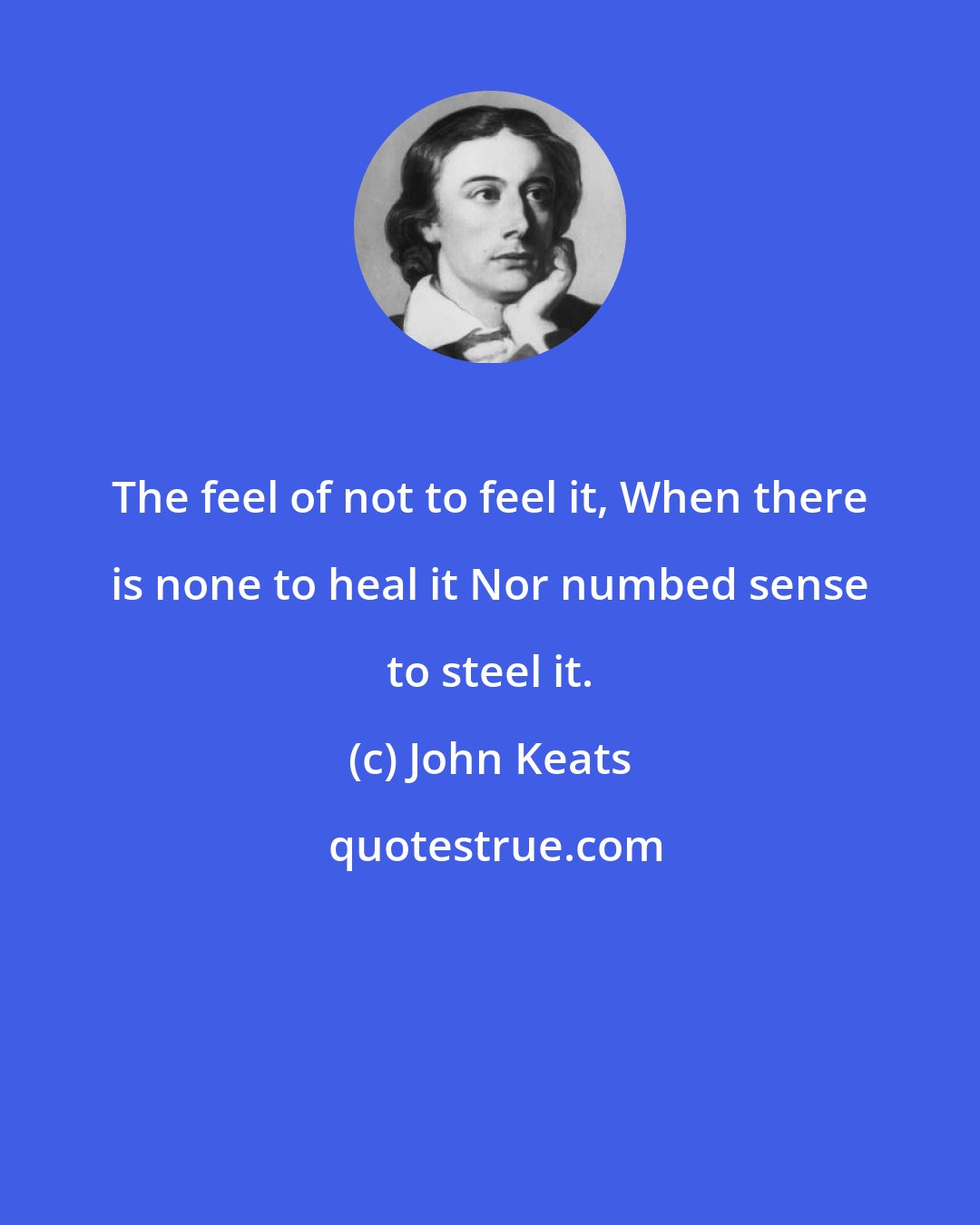 John Keats: The feel of not to feel it, When there is none to heal it Nor numbed sense to steel it.