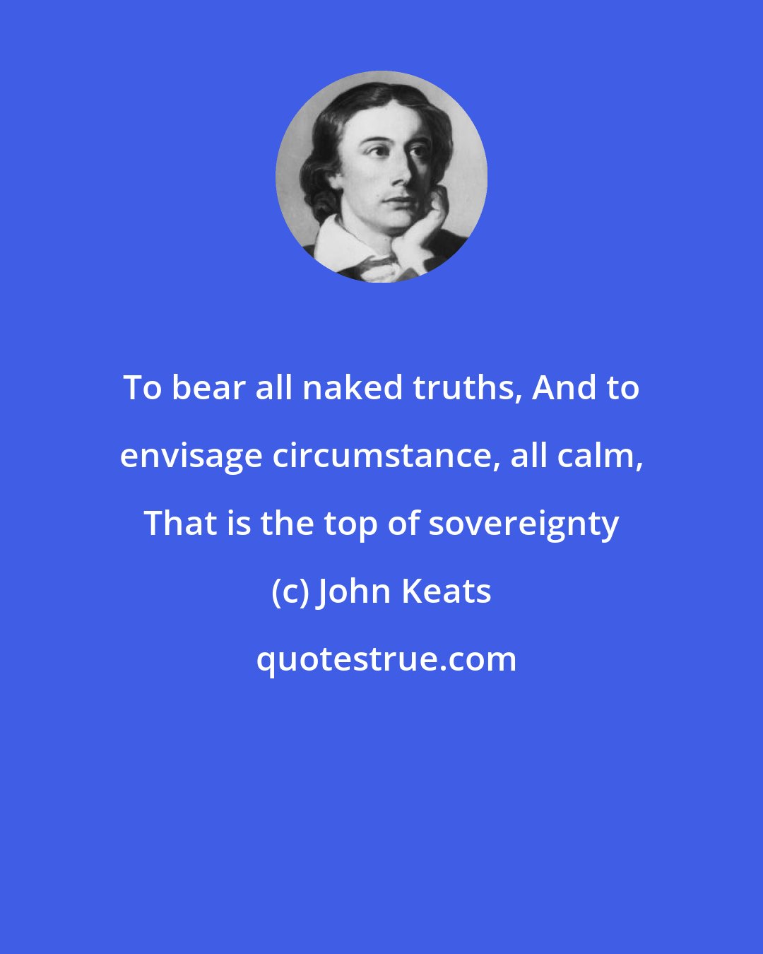 John Keats: To bear all naked truths, And to envisage circumstance, all calm, That is the top of sovereignty