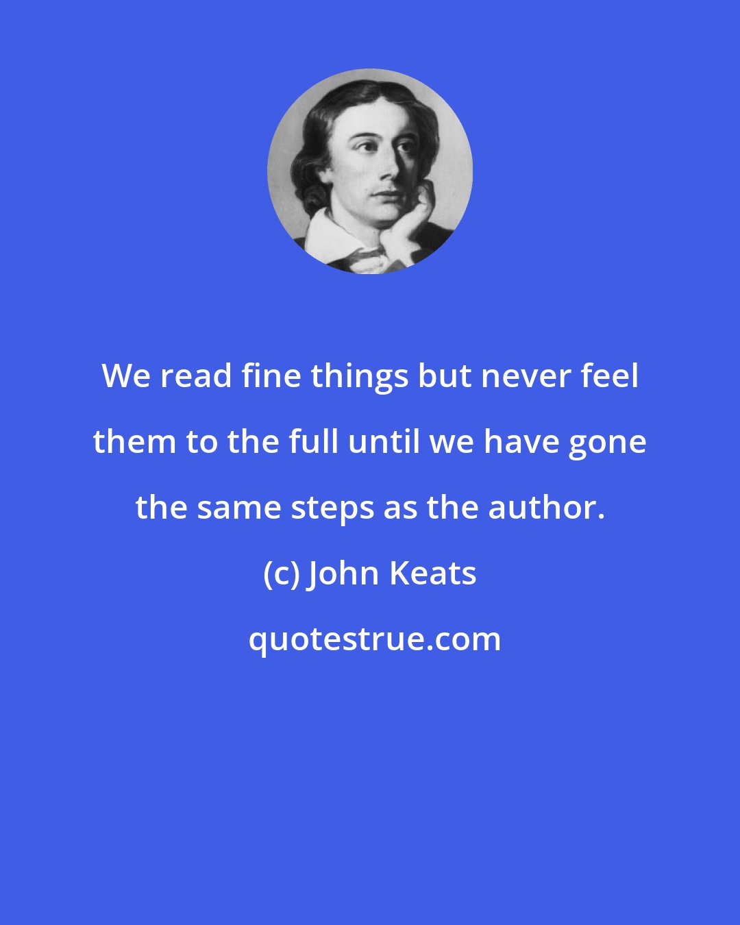 John Keats: We read fine things but never feel them to the full until we have gone the same steps as the author.