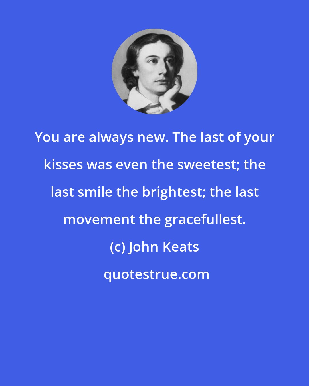 John Keats: You are always new. The last of your kisses was even the sweetest; the last smile the brightest; the last movement the gracefullest.