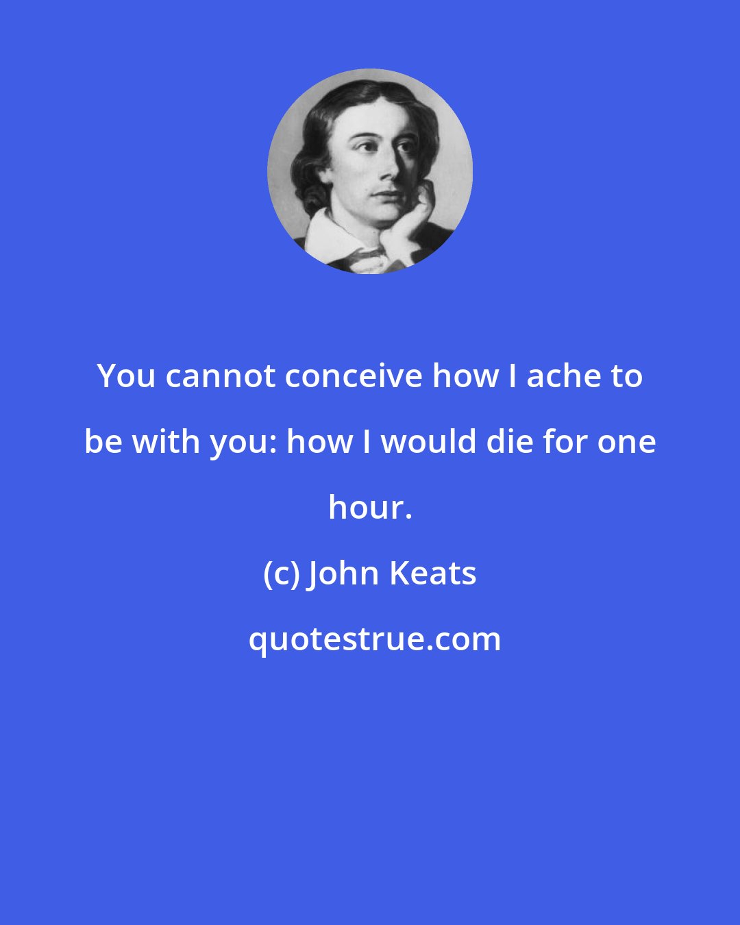 John Keats: You cannot conceive how I ache to be with you: how I would die for one hour.