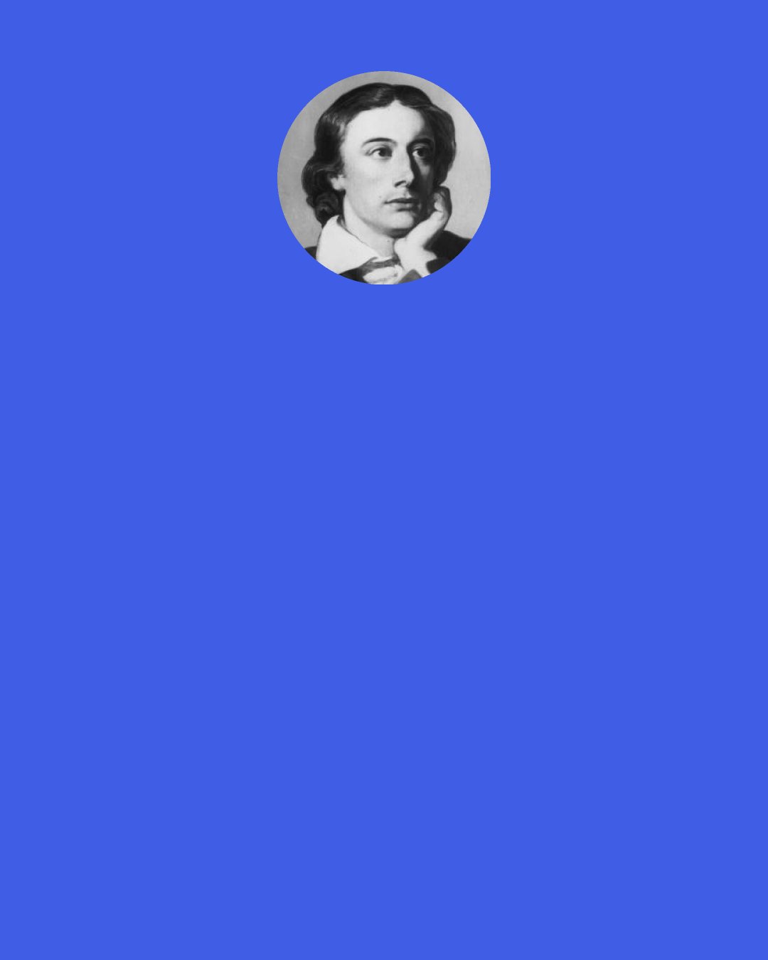 John Keats: Ask yourself my love whether you are not very cruel to have so entrammelled me, so destroyed my freedom. Will you confess this in the Letter you must write immediately, and do all you can to console me in it — make it rich as a draught of poppies to intoxicate me —write the softest words and kiss them that I may at least touch my lips where yours have been. For myself I know not how to express my devotion to so fair a form: I want a brighter word than bright, a fairer word than fair.