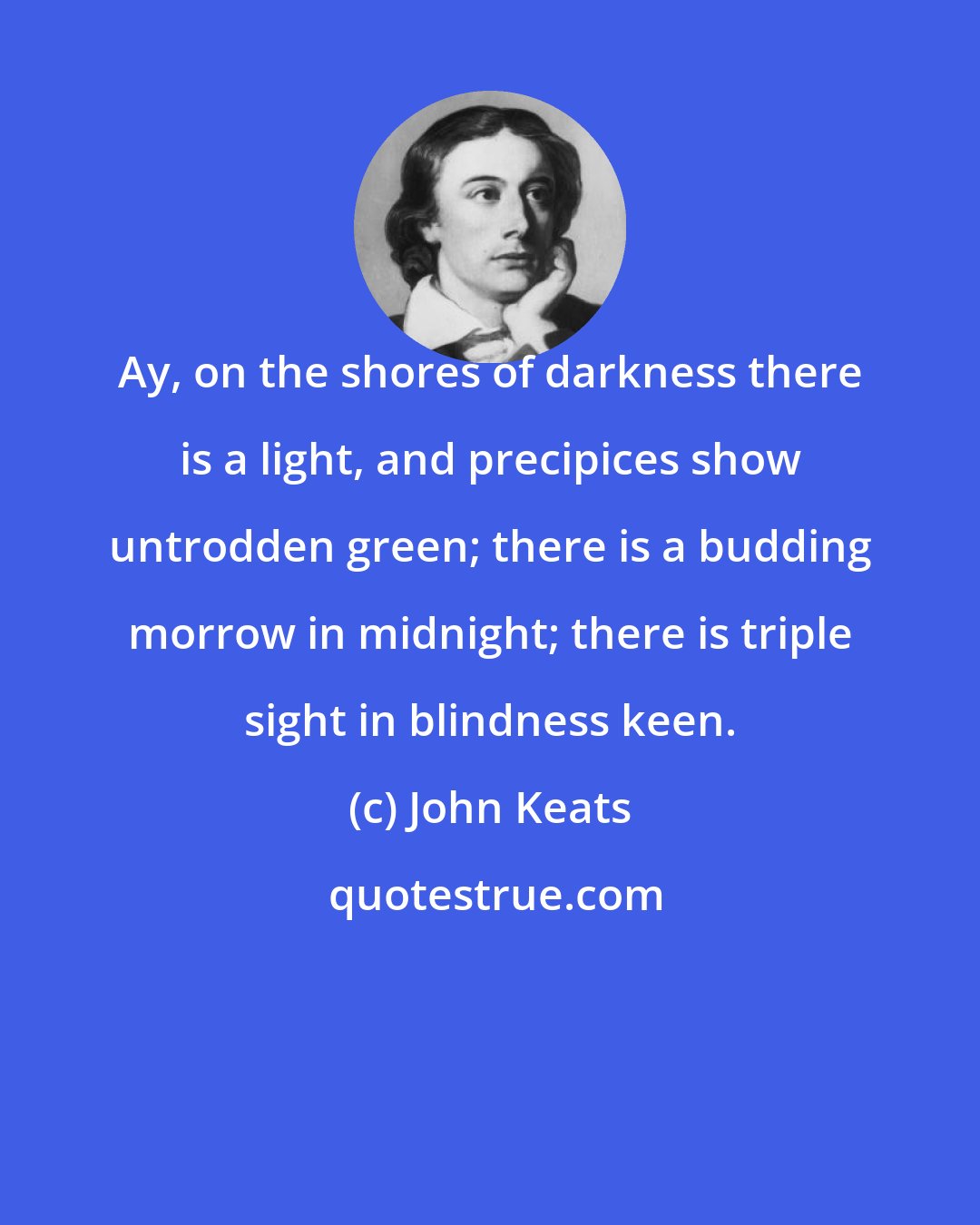 John Keats: Ay, on the shores of darkness there is a light, and precipices show untrodden green; there is a budding morrow in midnight; there is triple sight in blindness keen.