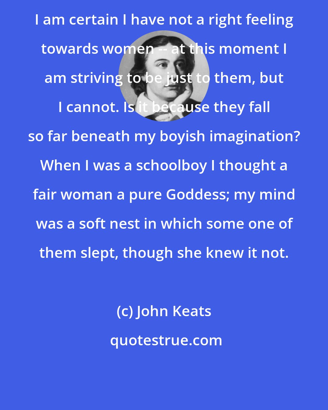 John Keats: I am certain I have not a right feeling towards women -- at this moment I am striving to be just to them, but I cannot. Is it because they fall so far beneath my boyish imagination? When I was a schoolboy I thought a fair woman a pure Goddess; my mind was a soft nest in which some one of them slept, though she knew it not.