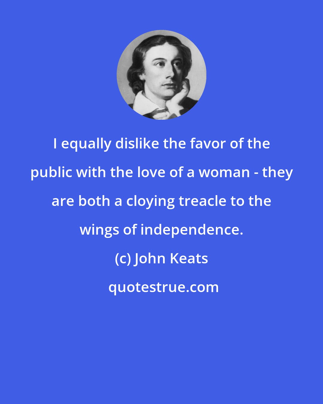 John Keats: I equally dislike the favor of the public with the love of a woman - they are both a cloying treacle to the wings of independence.