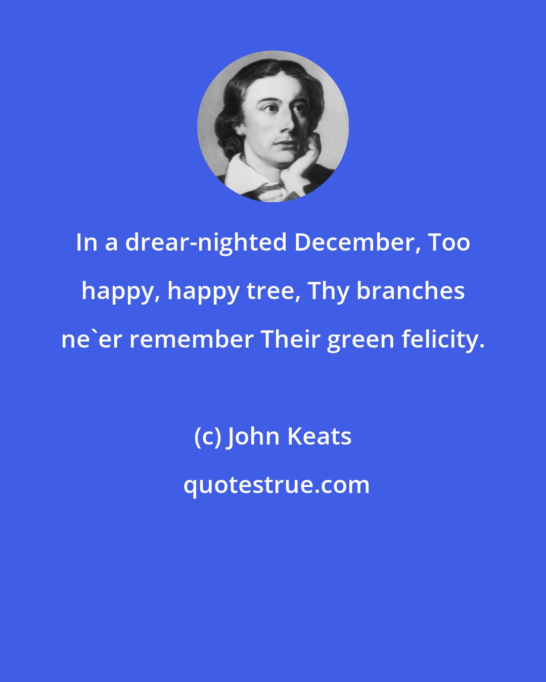 John Keats: In a drear-nighted December, Too happy, happy tree, Thy branches ne'er remember Their green felicity.