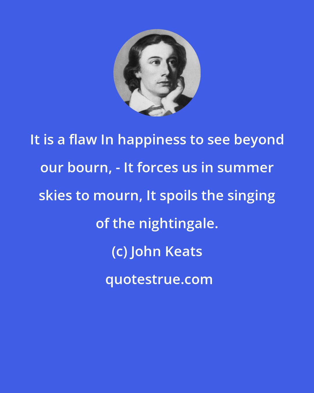 John Keats: It is a flaw In happiness to see beyond our bourn, - It forces us in summer skies to mourn, It spoils the singing of the nightingale.
