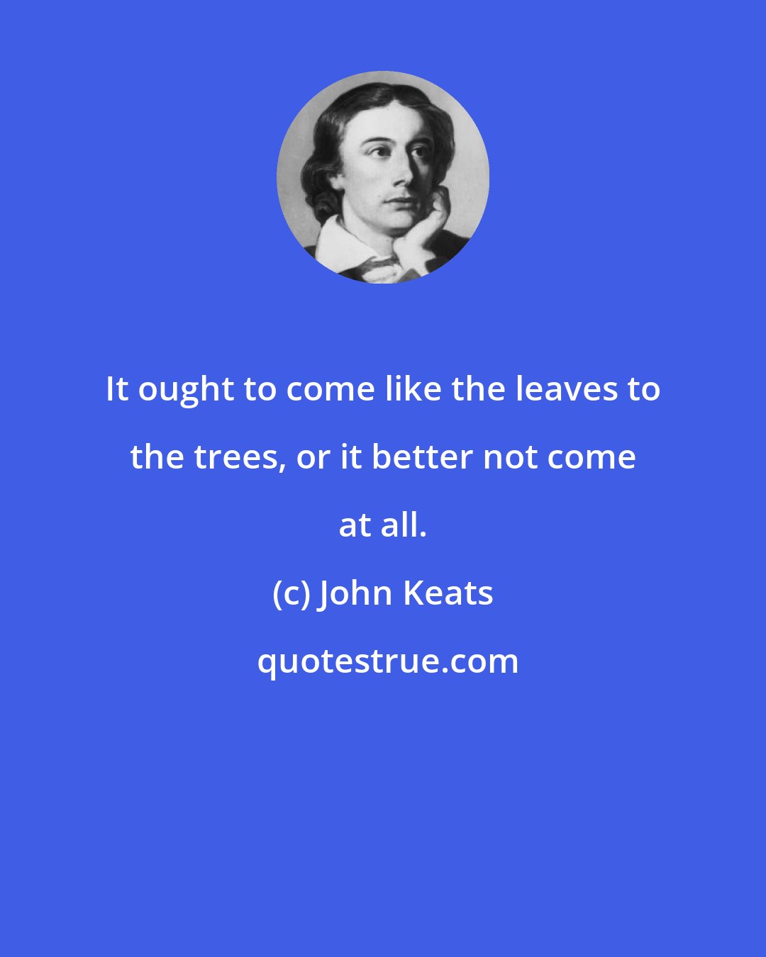 John Keats: It ought to come like the leaves to the trees, or it better not come at all.