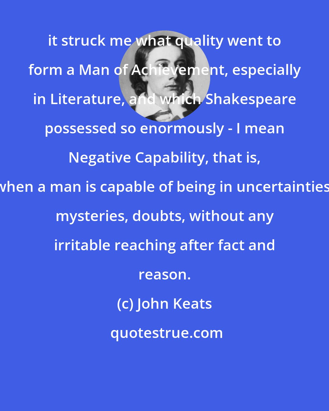 John Keats: it struck me what quality went to form a Man of Achievement, especially in Literature, and which Shakespeare possessed so enormously - I mean Negative Capability, that is, when a man is capable of being in uncertainties, mysteries, doubts, without any irritable reaching after fact and reason.