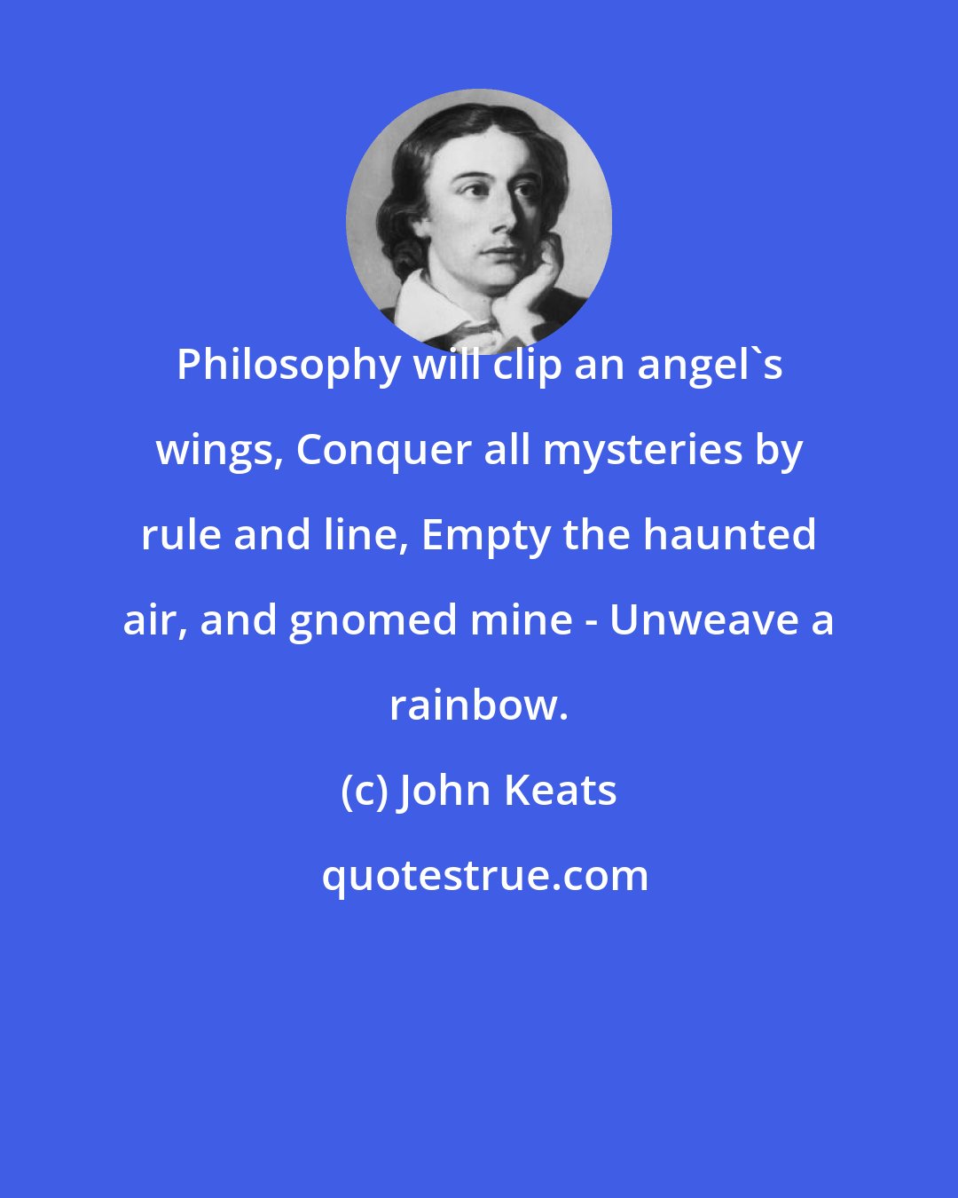 John Keats: Philosophy will clip an angel's wings, Conquer all mysteries by rule and line, Empty the haunted air, and gnomed mine - Unweave a rainbow.