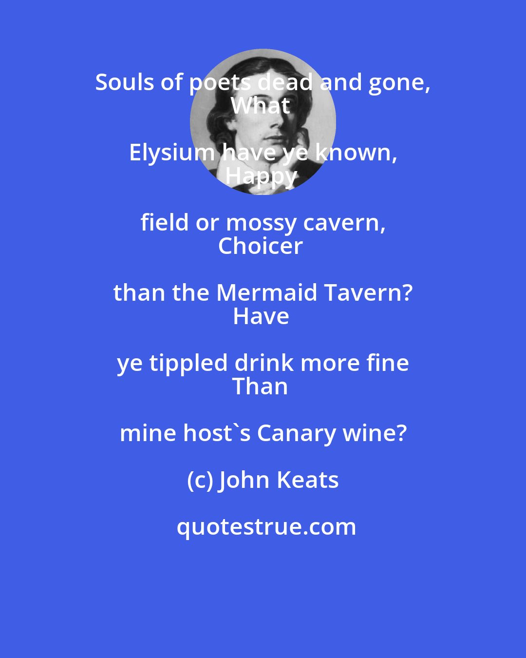 John Keats: Souls of poets dead and gone, 
What Elysium have ye known, 
Happy field or mossy cavern, 
Choicer than the Mermaid Tavern? 
Have ye tippled drink more fine 
Than mine host's Canary wine?