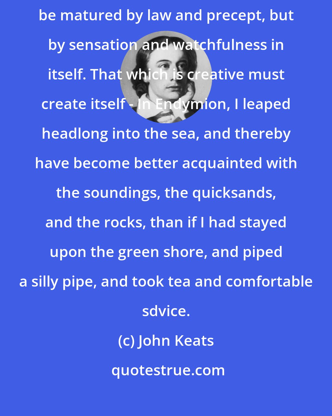 John Keats: The genius of poetry must work out its own salvation in a man; it cannot be matured by law and precept, but by sensation and watchfulness in itself. That which is creative must create itself - In Endymion, I leaped headlong into the sea, and thereby have become better acquainted with the soundings, the quicksands, and the rocks, than if I had stayed upon the green shore, and piped a silly pipe, and took tea and comfortable sdvice.