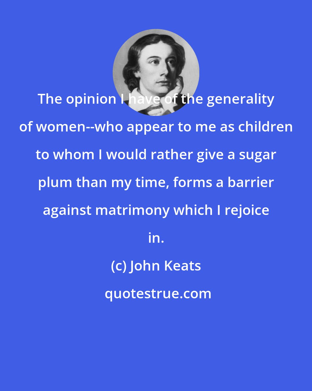 John Keats: The opinion I have of the generality of women--who appear to me as children to whom I would rather give a sugar plum than my time, forms a barrier against matrimony which I rejoice in.