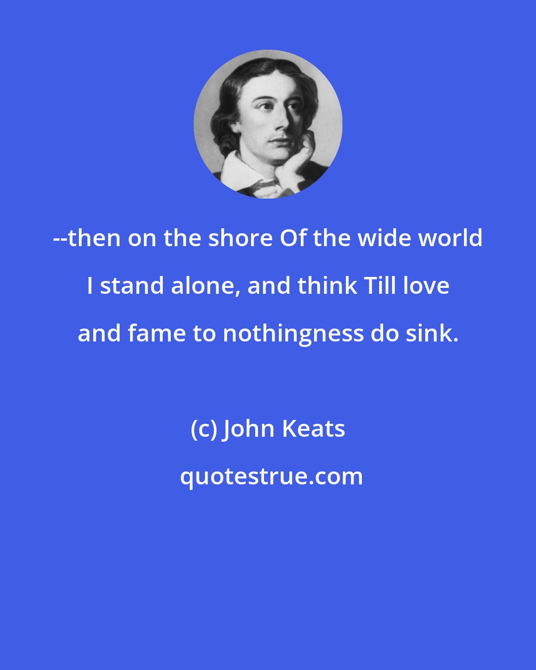 John Keats: --then on the shore Of the wide world I stand alone, and think Till love and fame to nothingness do sink.