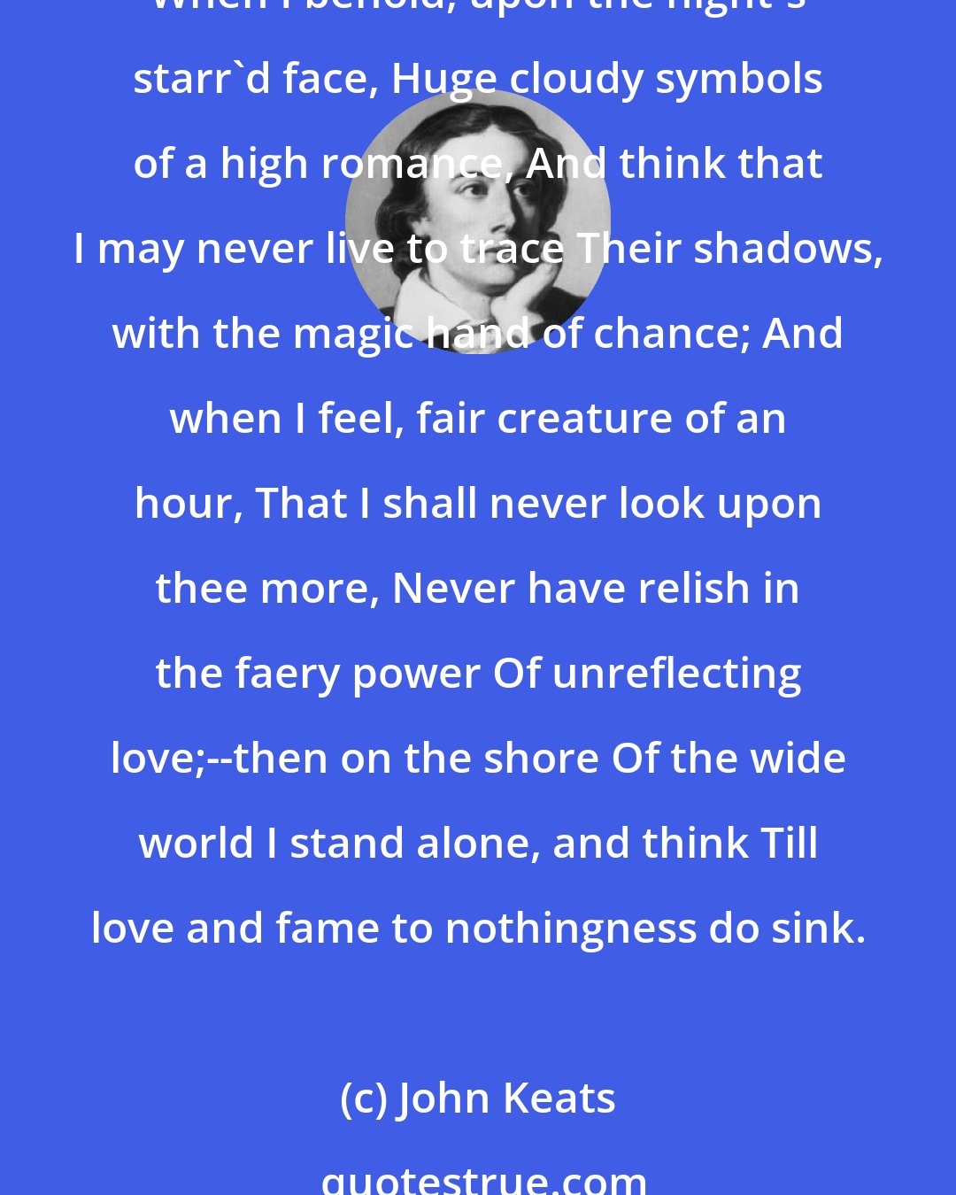 John Keats: When I have fears that I may cease to be Before my pen has glean'd my teeming brain, Before high-piled books, in charactery, Hold like rich garners the full ripen'd grain; When I behold, upon the night's starr'd face, Huge cloudy symbols of a high romance, And think that I may never live to trace Their shadows, with the magic hand of chance; And when I feel, fair creature of an hour, That I shall never look upon thee more, Never have relish in the faery power Of unreflecting love;--then on the shore Of the wide world I stand alone, and think Till love and fame to nothingness do sink.