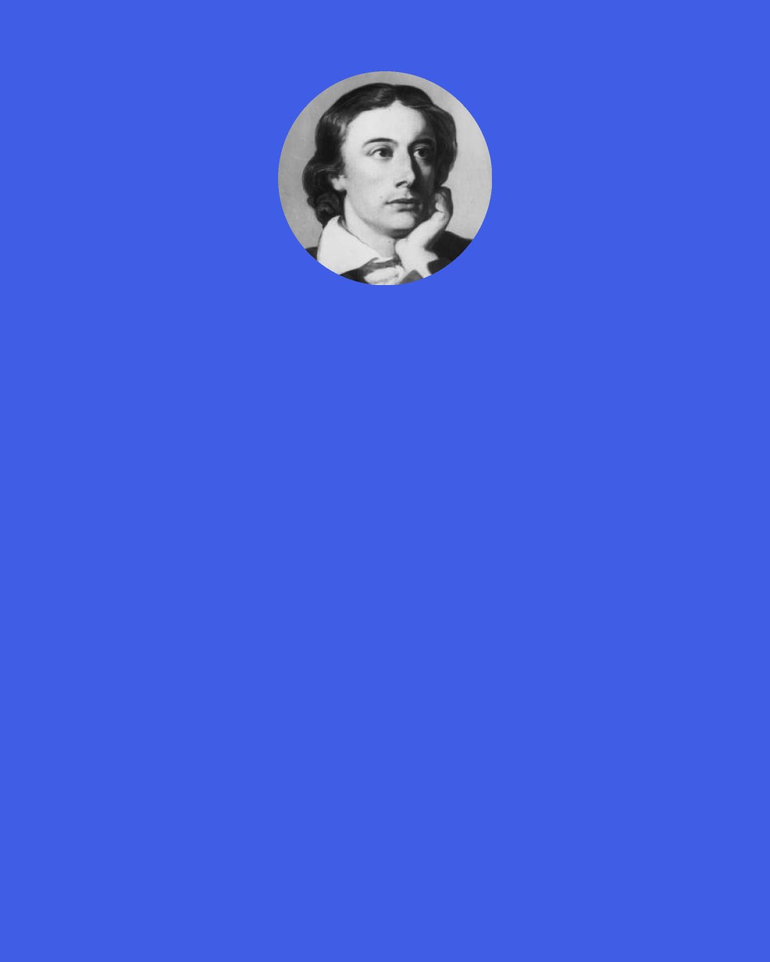 John Keats: When old age shall this generation waste, Thou shalt remain, in midst of other woe Than ours, a friend to man, to whom thou say'st, "Beauty is truth, truth beauty," - that is all Ye know on earth, and all ye need to know.