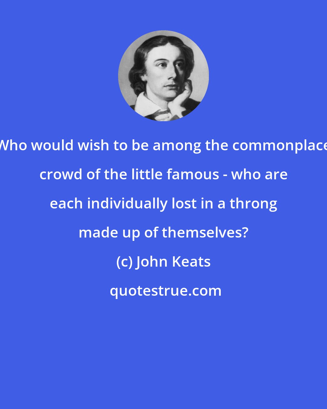 John Keats: Who would wish to be among the commonplace crowd of the little famous - who are each individually lost in a throng made up of themselves?