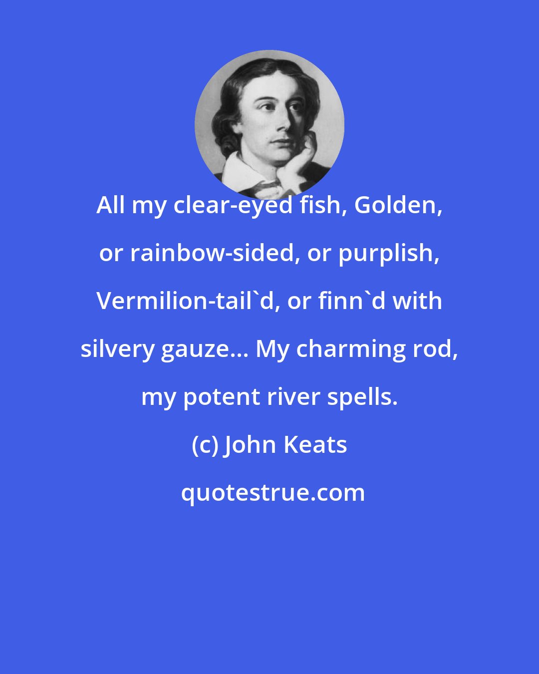 John Keats: All my clear-eyed fish, Golden, or rainbow-sided, or purplish, Vermilion-tail'd, or finn'd with silvery gauze... My charming rod, my potent river spells.