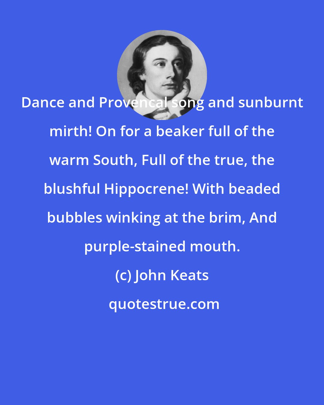 John Keats: Dance and Provencal song and sunburnt mirth! On for a beaker full of the warm South, Full of the true, the blushful Hippocrene! With beaded bubbles winking at the brim, And purple-stained mouth.