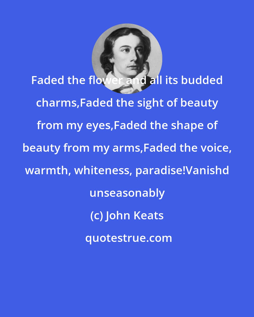 John Keats: Faded the flower and all its budded charms,Faded the sight of beauty from my eyes,Faded the shape of beauty from my arms,Faded the voice, warmth, whiteness, paradise!Vanishd unseasonably