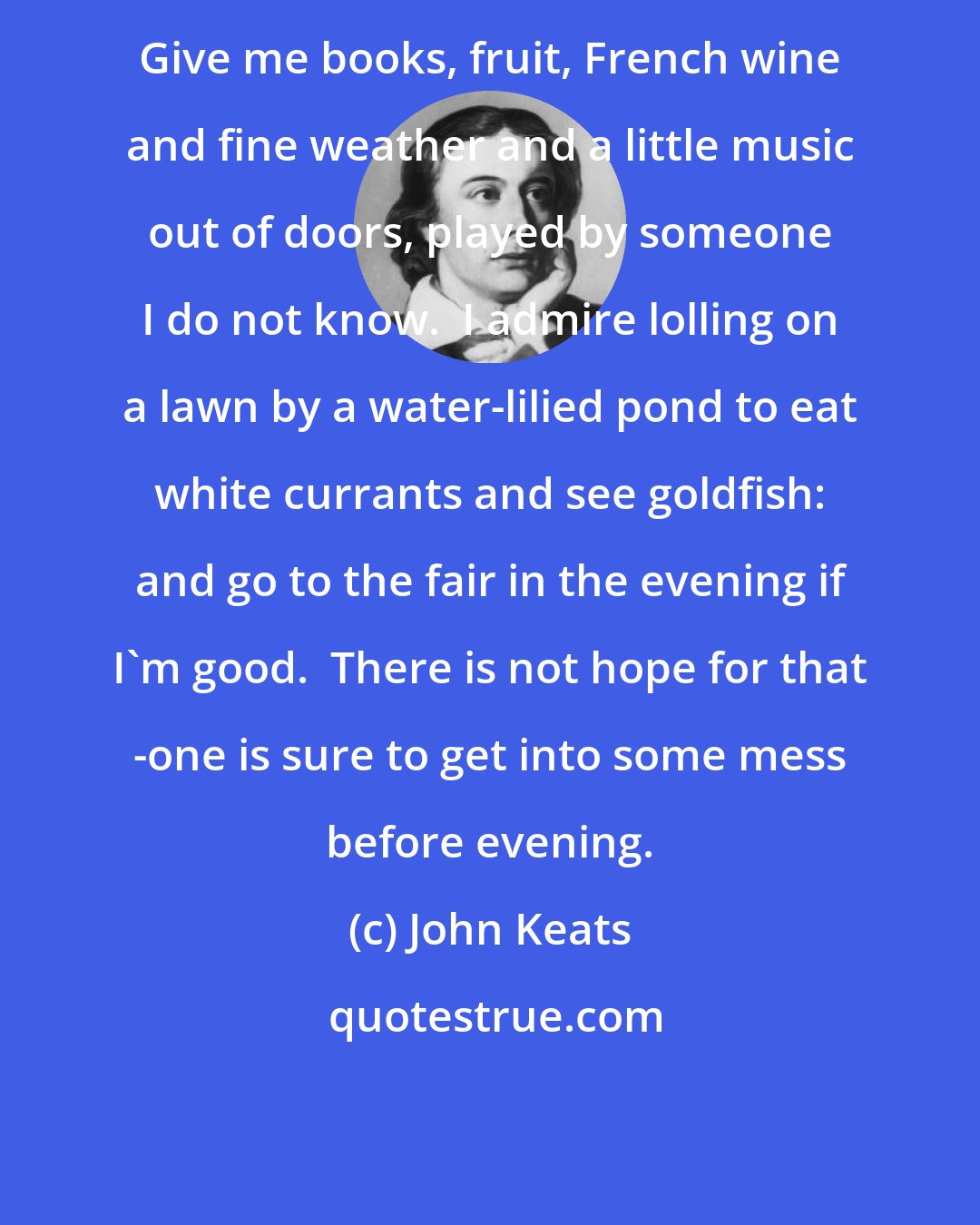 John Keats: Give me books, fruit, French wine and fine weather and a little music out of doors, played by someone I do not know.  I admire lolling on a lawn by a water-lilied pond to eat white currants and see goldfish: and go to the fair in the evening if I'm good.  There is not hope for that -one is sure to get into some mess before evening.