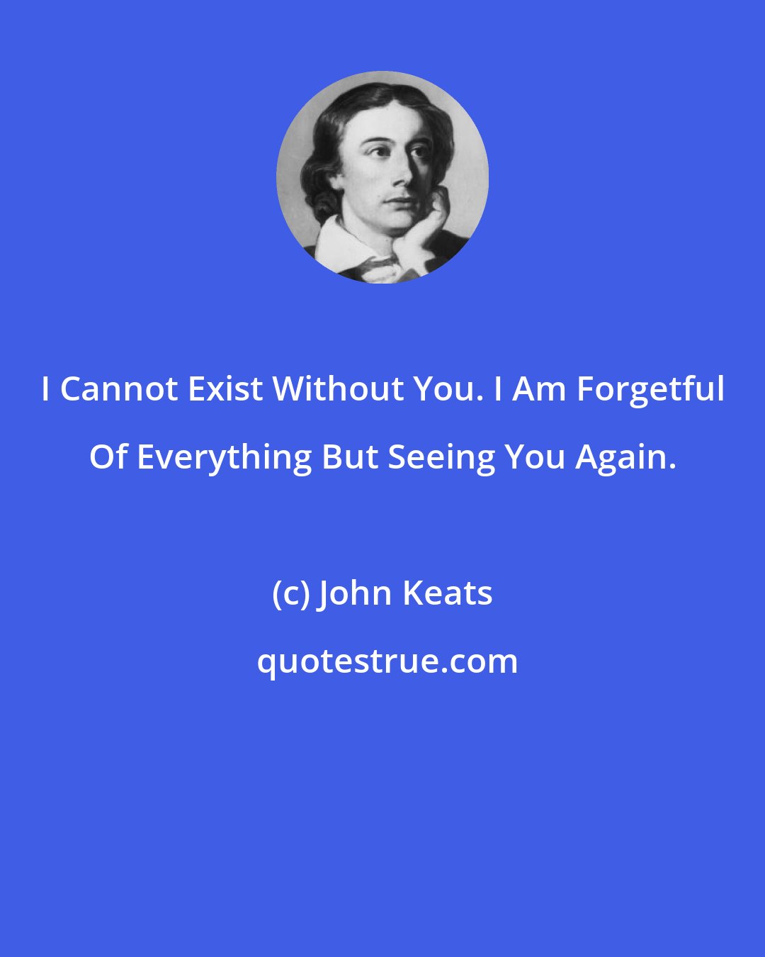 John Keats: I Cannot Exist Without You. I Am Forgetful Of Everything But Seeing You Again.