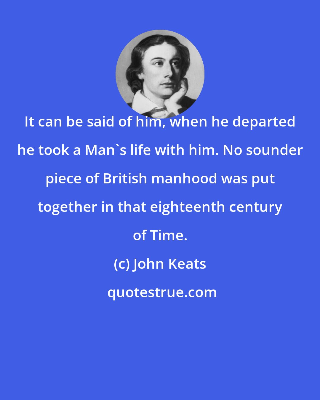 John Keats: It can be said of him, when he departed he took a Man's life with him. No sounder piece of British manhood was put together in that eighteenth century of Time.