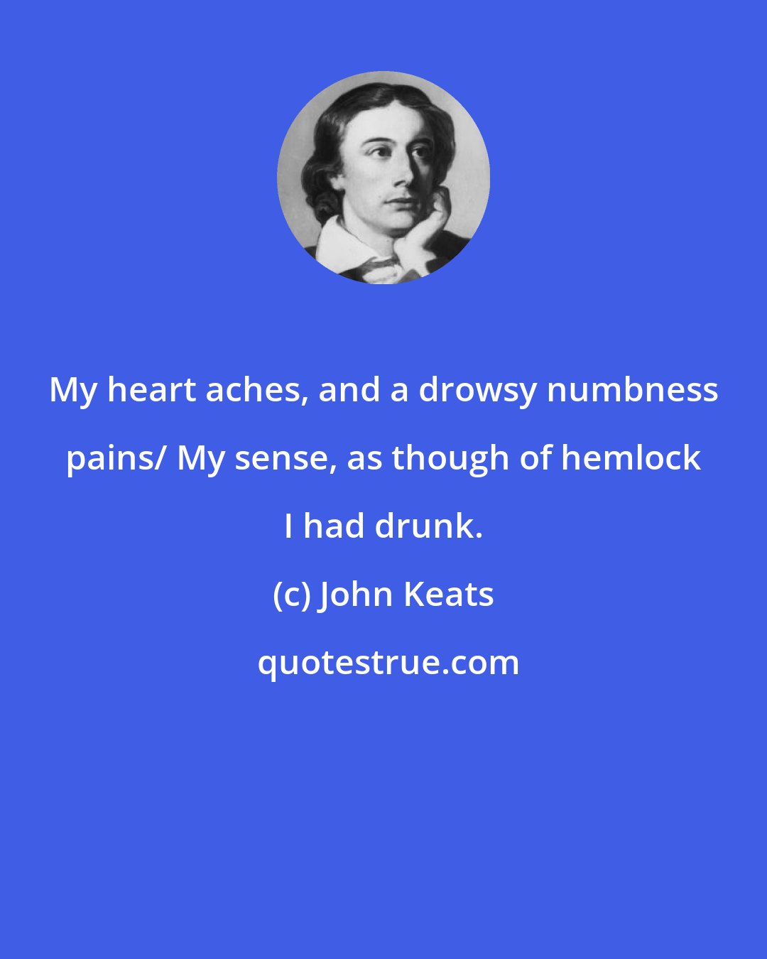 John Keats: My heart aches, and a drowsy numbness pains/ My sense, as though of hemlock I had drunk.