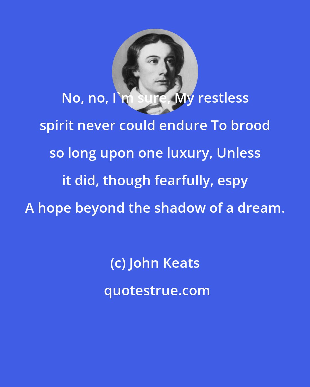 John Keats: No, no, I'm sure, My restless spirit never could endure To brood so long upon one luxury, Unless it did, though fearfully, espy A hope beyond the shadow of a dream.