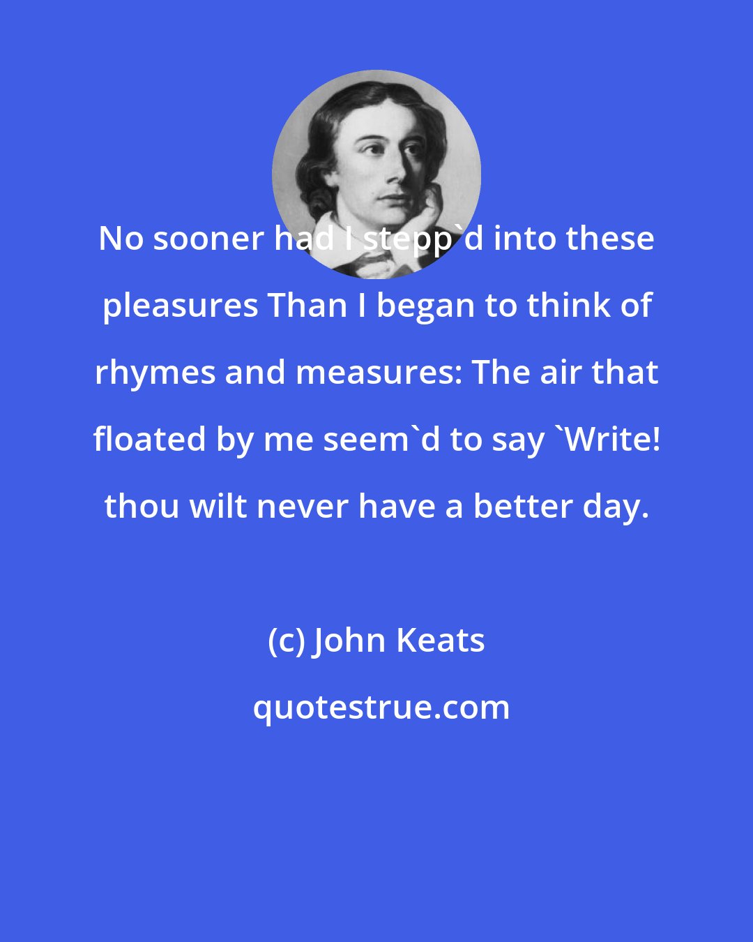 John Keats: No sooner had I stepp'd into these pleasures Than I began to think of rhymes and measures: The air that floated by me seem'd to say 'Write! thou wilt never have a better day.