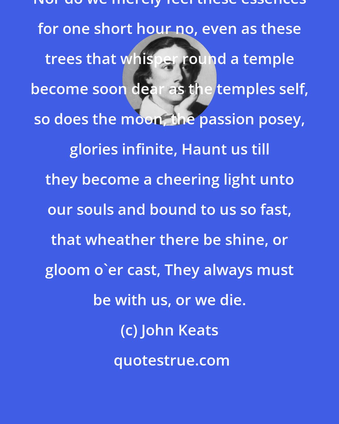 John Keats: Nor do we merely feel these essences for one short hour no, even as these trees that whisper round a temple become soon dear as the temples self, so does the moon, the passion posey, glories infinite, Haunt us till they become a cheering light unto our souls and bound to us so fast, that wheather there be shine, or gloom o'er cast, They always must be with us, or we die.