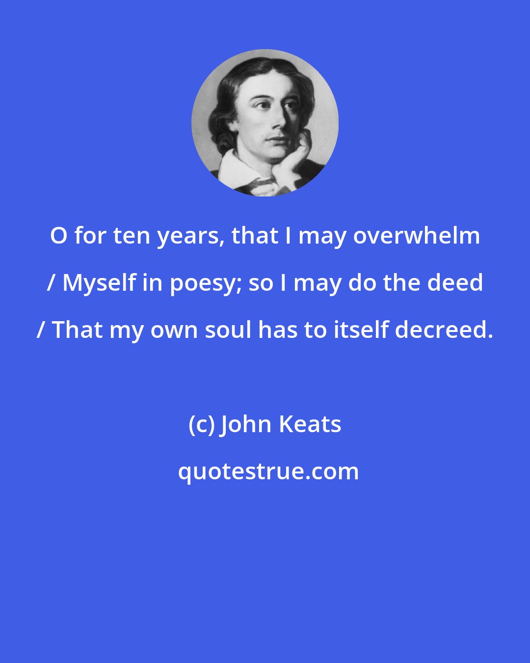 John Keats: O for ten years, that I may overwhelm / Myself in poesy; so I may do the deed / That my own soul has to itself decreed.