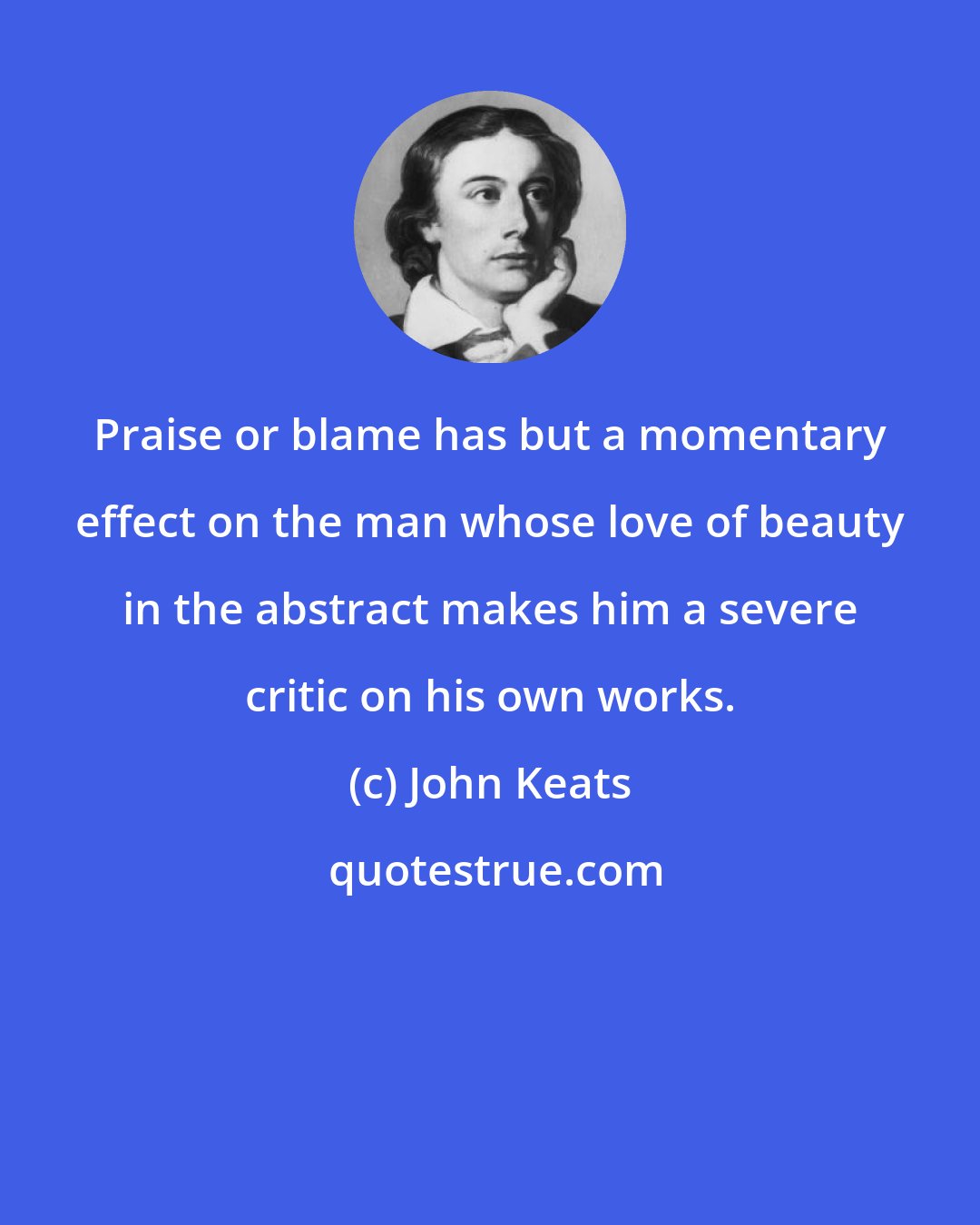 John Keats: Praise or blame has but a momentary effect on the man whose love of beauty in the abstract makes him a severe critic on his own works.