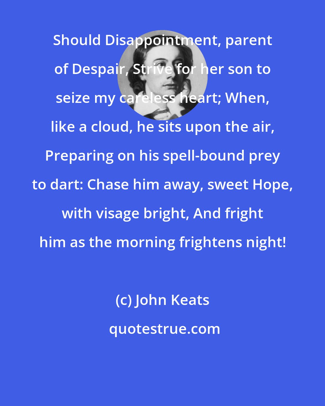 John Keats: Should Disappointment, parent of Despair, Strive for her son to seize my careless heart; When, like a cloud, he sits upon the air, Preparing on his spell-bound prey to dart: Chase him away, sweet Hope, with visage bright, And fright him as the morning frightens night!