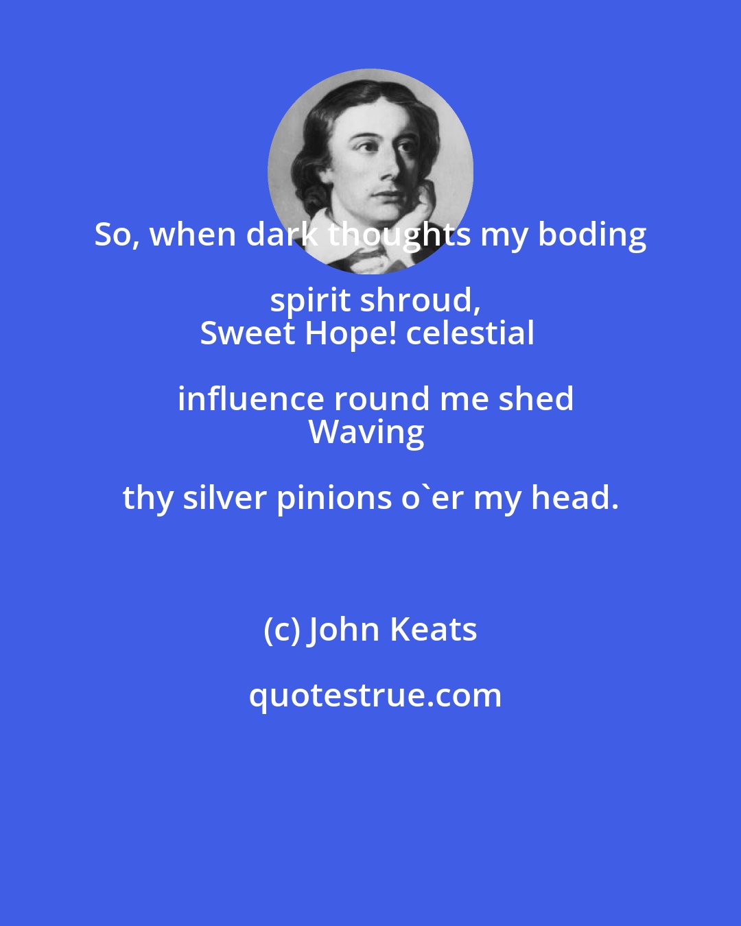 John Keats: So, when dark thoughts my boding spirit shroud,
Sweet Hope! celestial influence round me shed
Waving thy silver pinions o'er my head.