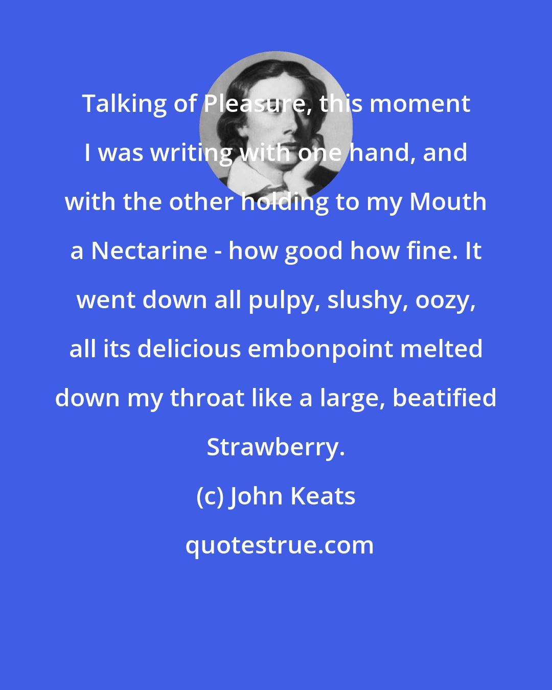 John Keats: Talking of Pleasure, this moment I was writing with one hand, and with the other holding to my Mouth a Nectarine - how good how fine. It went down all pulpy, slushy, oozy, all its delicious embonpoint melted down my throat like a large, beatified Strawberry.
