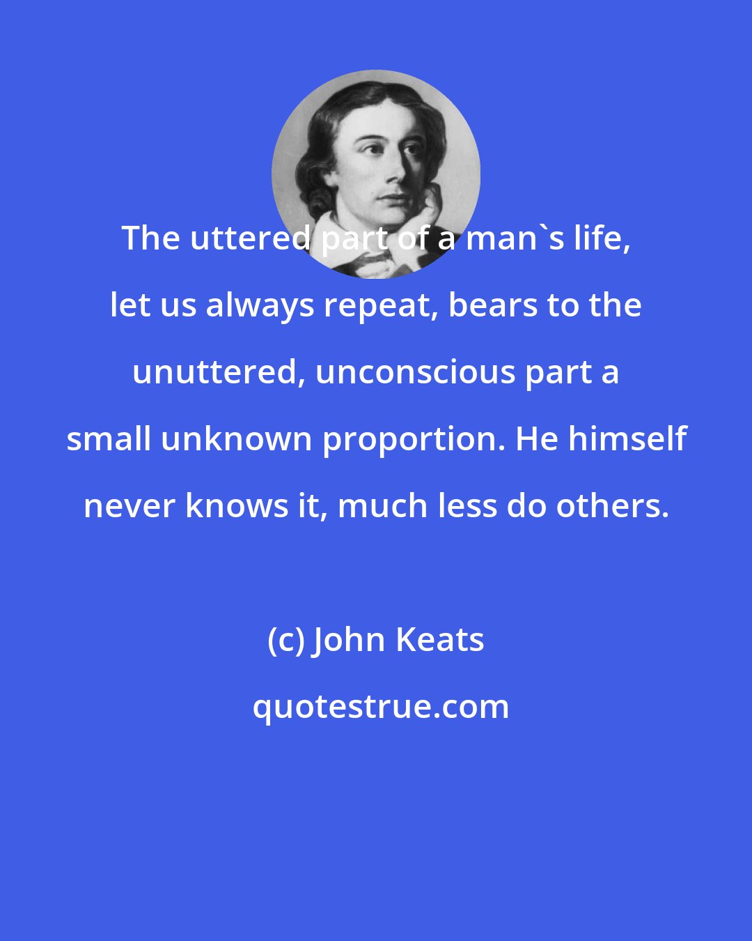 John Keats: The uttered part of a man's life, let us always repeat, bears to the unuttered, unconscious part a small unknown proportion. He himself never knows it, much less do others.