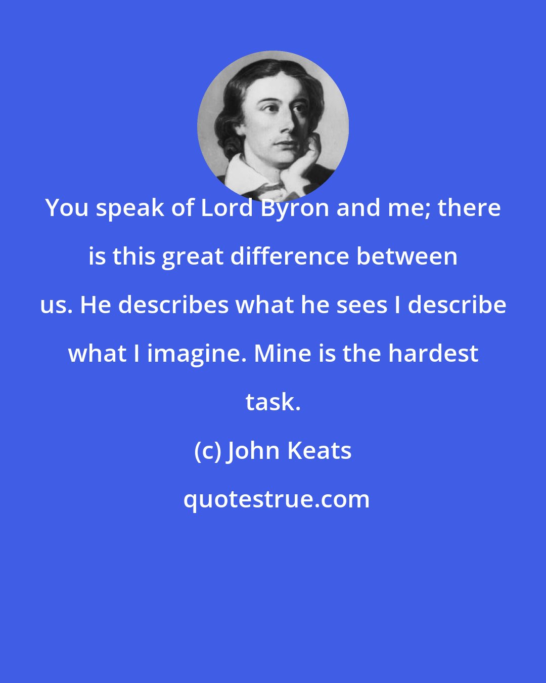 John Keats: You speak of Lord Byron and me; there is this great difference between us. He describes what he sees I describe what I imagine. Mine is the hardest task.