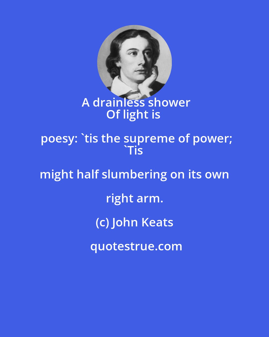 John Keats: A drainless shower
Of light is poesy: 'tis the supreme of power;
'Tis might half slumbering on its own right arm.